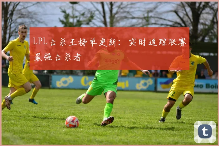 LPL击杀王榜单更新：实时追踪联赛最强击杀者