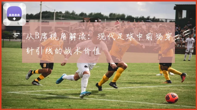 从B席视角解读：现代足球中前场穿针引线的战术价值