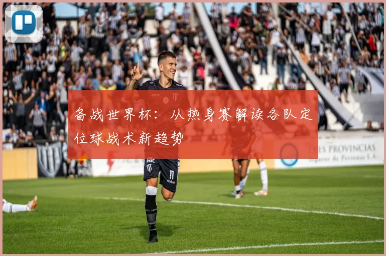 备战世界杯：从热身赛解读各队定位球战术新趋势