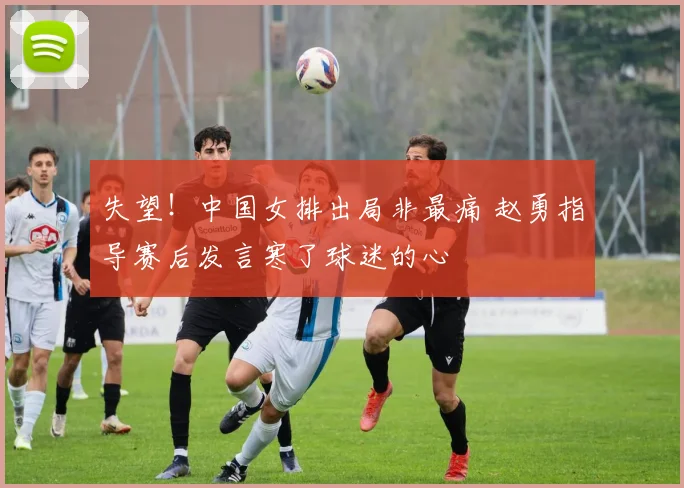 失望！中国女排出局非最痛 赵勇指导赛后发言寒了球迷的心