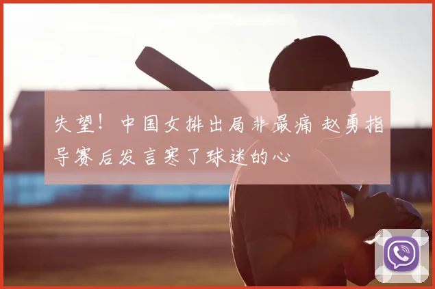失望！中国女排出局非最痛 赵勇指导赛后发言寒了球迷的心
