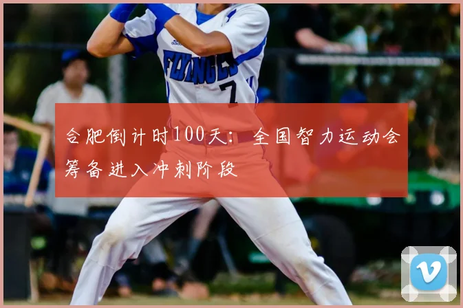 合肥倒计时100天：全国智力运动会筹备进入冲刺阶段