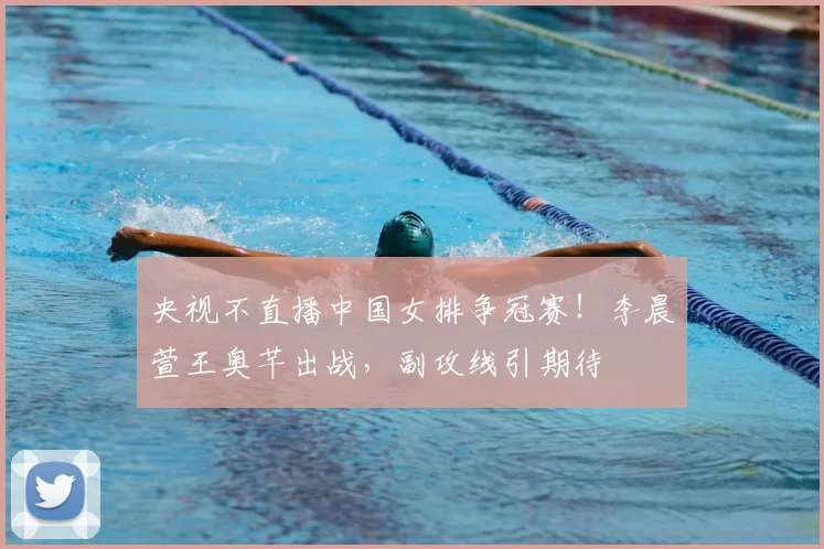 央视不直播中国女排争冠赛！李晨萱王奥芊出战，副攻线引期待