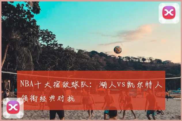 NBA十大宿敌球队：湖人vs凯尔特人领衔经典对抗