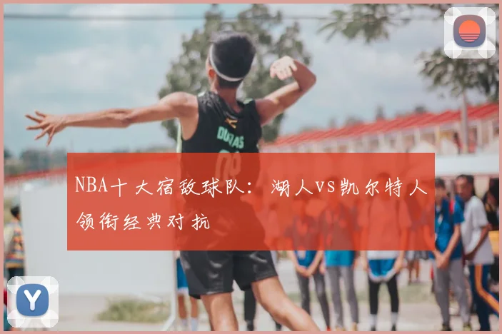 NBA十大宿敌球队：湖人vs凯尔特人领衔经典对抗