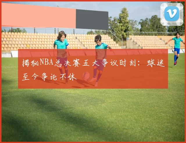 揭秘NBA总决赛五大争议时刻:球迷至今争论不休