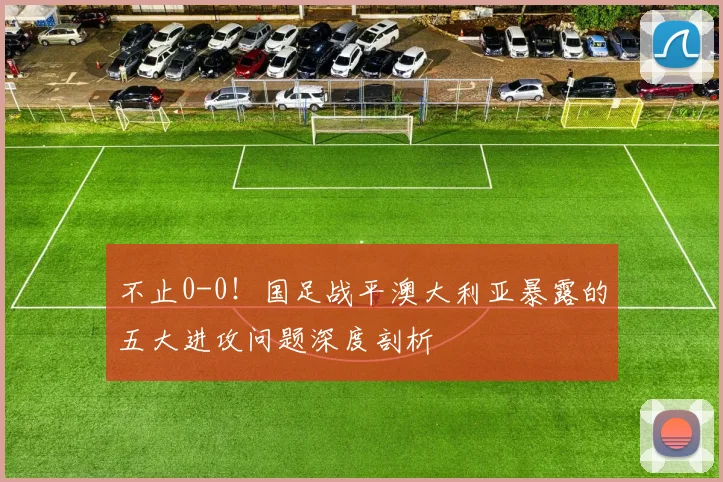 不止0-0！国足战平澳大利亚暴露的五大进攻问题深度剖析