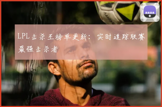 LPL击杀王榜单更新：实时追踪联赛最强击杀者