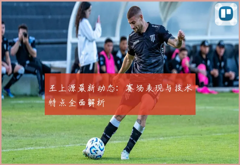 王上源最新动态：赛场表现与技术特点全面解析
