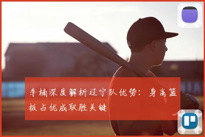 李楠深度解析辽宁队优势：身高篮板占优成取胜关键