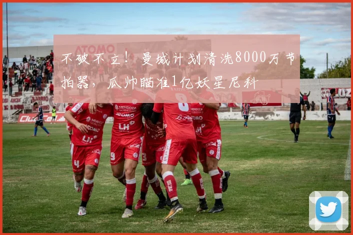 不破不立！曼城计划清洗8000万节拍器，瓜帅瞄准1亿妖星尼科
