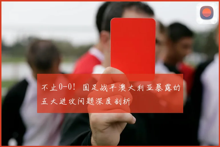 不止0-0！国足战平澳大利亚暴露的五大进攻问题深度剖析