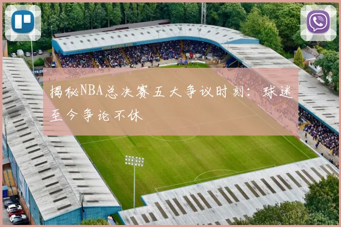 揭秘NBA总决赛五大争议时刻：球迷至今争论不休