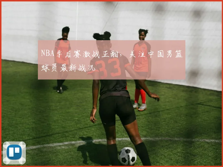 NBA季后赛激战正酣,关注中国男篮球员最新战况